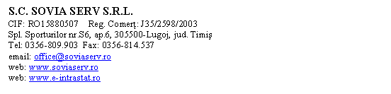 Text Box: S.C. SOVIA SERV S.R.L.
CIF: RO15880507    Reg. Comerţ: J35/2598/2003
Spl. Sporturilor nr.S6, ap.6, 305500-Lugoj, jud. Timiş
Tel: 0356-809.903  Fax: 0356-814.537  
email: office@soviaserv.ro
web: www.soviaserv.ro
web: www.e-intrastat.ro

